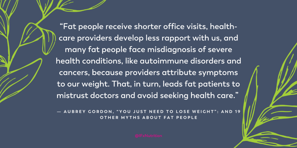 Quote: "Fat people receive shorter office visits, health-care providers develop less rapport with us, and many fat people face misdiagnosis of severe health conditions, like autoimmune disorders and cancers, because providers attribute symptoms to our weight. That, in turn, leads fat patients to mistrust doctors and avoid seeking health care." Aubrey Gordon, "You Just Need to Lose Weight:" and 19 Other Myths About Fat People