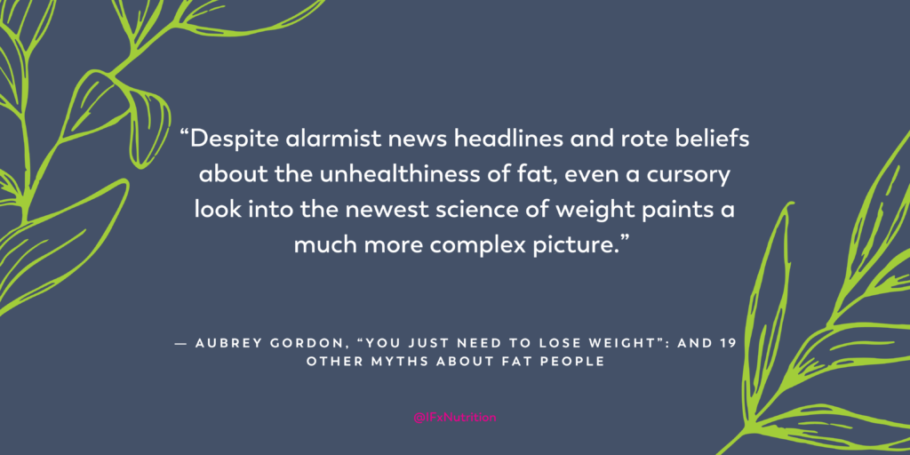 Quote: "Despite alarmist news headlines and rote beliefs about the unhealthiness of fat, even a cursory look into the newest science of weight paints a much more complex picture." Aubrey Gordon, "You Just Need to Lose Weight:" and 19 Other Mythes About Fat People