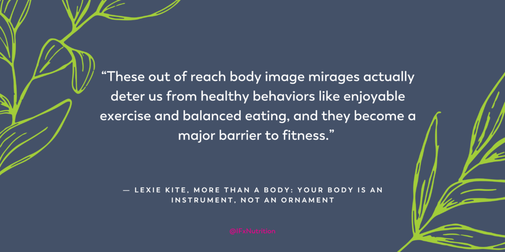 Quote: "These out of reach body image mirages actually deter us from healthy behaviors like enjoyable exercise and balanced eating, and they become a major barrier to fitness." Lexie Kite, More Than A Body: Your Body is an Instrument, Not an Ornament