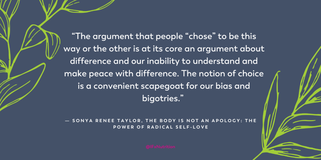 Quote: "The argument that people "chose" to be this way or the other is at its core an argument about difference and our inability to understand and make peace with difference. The notion of choice is a convenient scapegoat for our bias and bigotries." Sonya Renee Taylor, The Body is Not an Apology: The Power of Radical Self-Love