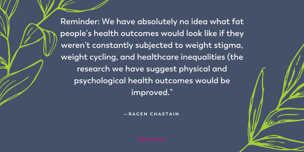 Quote: "Reminder: We have absolutely no idea what fat people's health outcomes would look like if they weren't constantly subjected to weight stigma, weight cycling, and healthcare inequalities (the research we have suggest physical and psychological health outcomes would be improved." Ragen Chastain
